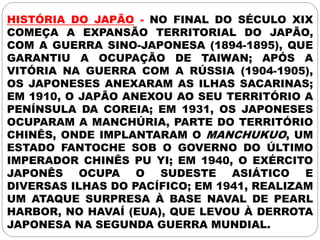 HISTÓRIA DO JAPÃO - NO FINAL DO SÉCULO XIX
COMEÇA A EXPANSÃO TERRITORIAL DO JAPÃO,
COM A GUERRA SINO-JAPONESA (1894-1895), QUE
GARANTIU A OCUPAÇÃO DE TAIWAN; APÓS A
VITÓRIA NA GUERRA COM A RÚSSIA (1904-1905),
OS JAPONESES ANEXARAM AS ILHAS SACARINAS;
EM 1910, O JAPÃO ANEXOU AO SEU TERRITÓRIO A
PENÍNSULA DA COREIA; EM 1931, OS JAPONESES
OCUPARAM A MANCHÚRIA, PARTE DO TERRITÓRIO
CHINÊS, ONDE IMPLANTARAM O MANCHUKUO, UM
ESTADO FANTOCHE SOB O GOVERNO DO ÚLTIMO
IMPERADOR CHINÊS PU YI; EM 1940, O EXÉRCITO
JAPONÊS OCUPA O SUDESTE ASIÁTICO E
DIVERSAS ILHAS DO PACÍFICO; EM 1941, REALIZAM
UM ATAQUE SURPRESA À BASE NAVAL DE PEARL
HARBOR, NO HAVAÍ (EUA), QUE LEVOU À DERROTA
JAPONESA NA SEGUNDA GUERRA MUNDIAL.
 