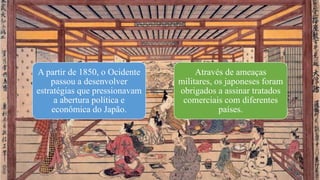 A partir de 1850, o Ocidente
passou a desenvolver
estratégias que pressionavam
a abertura política e
econômica do Japão.
Através de ameaças
militares, os japoneses foram
obrigados a assinar tratados
comerciais com diferentes
países.
 