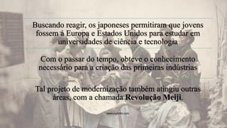 Buscando reagir, os japoneses permitiram que jovens
fossem à Europa e Estados Unidos para estudar em
universidades de ciência e tecnologia
Com o passar do tempo, obteve o conhecimento
necessário para a criação das primeiras indústrias
Tal projeto de modernização também atingiu outras
áreas, com a chamada Revolução Meiji.
www.jografia.com
 