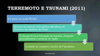 TERREMOTO E TSUNAMI (2011)
www.jografia.com
8,9 graus na escala Richter
Ocorreu na zona de convergência das placas do
Pacífico e da América do Norte
O choque levou à formação do tsunami, atingindo
principalmente o nordeste do Japão
Acidente no complexo nuclear de Fukushima
 