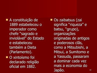 A constituição de 1889 estabeleceu o imperador como chefe “sagrado e inviolável” do Estado e estabeleceu também a Dieta (Parlamento). O xintoísmo foi declarado religião oficial em 1882. Os zaibatsus (zai significa “riqueza” e batsu, “grupo), organizações originadas de antigos e poderosos clãs, como a Mitsubishi, a Mitsui, a Sumitomo e a Yassuda, passaram a dominar cada vez mais a economia do Japão. 