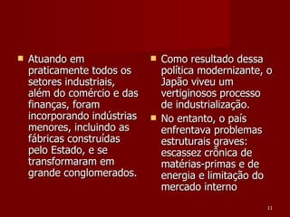 Atuando em praticamente todos os setores industriais, além do comércio e das finanças, foram incorporando indústrias menores, incluindo as fábricas construídas pelo Estado, e se transformaram em grande conglomerados. Como resultado dessa política modernizante, o Japão viveu um vertiginosos processo de industrialização. No entanto, o país enfrentava problemas estruturais graves: escassez crônica de matérias-primas e de energia e limitação do mercado interno 