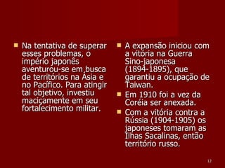 Na tentativa de superar esses problemas, o império japonês aventurou-se em busca de territórios na Ásia e no Pacífico. Para atingir tal objetivo, investiu maciçamente em seu fortalecimento militar.  A expansão iniciou com a vitória na Guerra Sino-japonesa (1894-1895), que garantiu a ocupação de Taiwan. Em 1910 foi a vez da Coréia ser anexada. Com a vitória contra a Rússia (1904-1905) os japoneses tomaram as Ilhas Sacalinas, então território russo.  