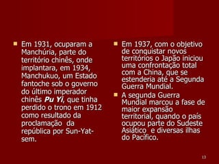 Em 1931, ocuparam a Manchúria, parte do território chinês, onde implantara, em 1934, Manchukuo, um Estado fantoche sob o governo do último imperador chinês  Pu Yi , que tinha perdido o trono em 1912 como resultado da proclamação  da república por Sun-Yat-sem. Em 1937, com o objetivo de conquistar novos territórios o Japão iniciou uma confrontação total com a China, que se estenderia até a Segunda Guerra Mundial. A segunda Guerra Mundial marcou a fase de maior expansão territorial, quando o país ocupou parte do Sudeste Asiático  e diversas ilhas do Pacífico.  