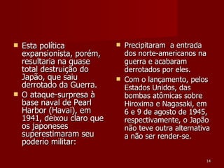 Esta política expansionista, porém, resultaria na quase total destruição do Japão, que saiu derrotado da Guerra. O ataque-surpresa à base naval de Pearl Harbor (Havai), em 1941, deixou claro que os japoneses superestimaram seu poderio militar: Precipitaram  a entrada dos norte-americanos na guerra e acabaram derrotados por eles. Com o lançamento, pelos Estados Unidos, das bombas atômicas sobre Hiroxima e Nagasaki, em 6 e 9 de agosto de 1945, respectivamente, o Japão não teve outra alternativa a não ser render-se.  