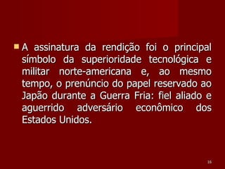 A assinatura da rendição foi o principal símbolo da superioridade tecnológica e militar norte-americana e, ao mesmo tempo, o prenúncio do papel reservado ao Japão durante a Guerra Fria: fiel aliado e aguerrido adversário econômico dos Estados Unidos. 