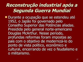 Reconstrução industrial após a Segunda Guerra Mundial Durante a ocupação que se estendeu até 1952, o Japão foi governado pelo Conselho Superior das Potências aliadas. Presidida pelo general norte-americano Douglas McArthur. Nesse período, profundas reformas foram impostas ao país com o objetivo de modernizá-lo do ponto de vista político, econômico e cultural, encerrando de vez o feudalismo e o militarismo.  