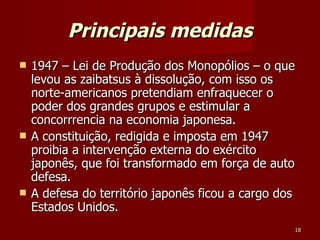 Principais medidas 1947 – Lei de Produção dos Monopólios – o que levou as zaibatsus à dissolução, com isso os norte-americanos pretendiam enfraquecer o poder dos grandes grupos e estimular a concorrrencia na economia japonesa.  A constituição, redigida e imposta em 1947 proibia a intervenção externa do exército japonês, que foi transformado em força de auto defesa.  A defesa do território japonês ficou a cargo dos Estados Unidos.  
