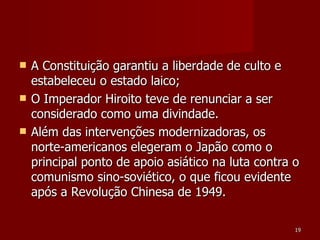 A Constituição garantiu a liberdade de culto e estabeleceu o estado laico; O Imperador Hiroito teve de renunciar a ser considerado como uma divindade. Além das intervenções modernizadoras, os norte-americanos elegeram o Japão como o principal ponto de apoio asiático na luta contra o comunismo sino-soviético, o que ficou evidente após a Revolução Chinesa de 1949. 