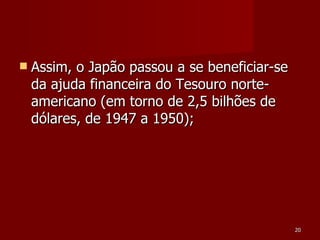 Assim, o Japão passou a se beneficiar-se da ajuda financeira do Tesouro norte-americano (em torno de 2,5 bilhões de dólares, de 1947 a 1950); 