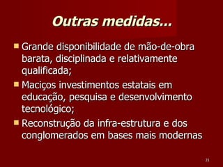 Outras medidas... Grande disponibilidade de mão-de-obra barata, disciplinada e relativamente qualificada; Maciços investimentos estatais em educação, pesquisa e desenvolvimento tecnológico; Reconstrução da infra-estrutura e dos conglomerados em bases mais modernas  