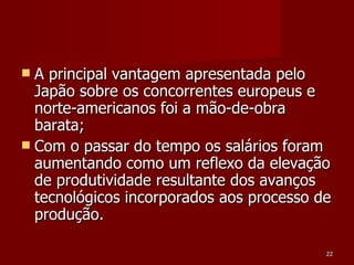 A principal vantagem apresentada pelo Japão sobre os concorrentes europeus e norte-americanos foi a mão-de-obra barata; Com o passar do tempo os salários foram aumentando como um reflexo da elevação de produtividade resultante dos avanços tecnológicos incorporados aos processo de produção.  
