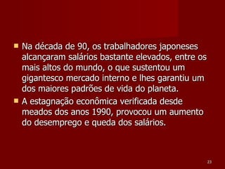 Na década de 90, os trabalhadores japoneses alcançaram salários bastante elevados, entre os mais altos do mundo, o que sustentou um gigantesco mercado interno e lhes garantiu um dos maiores padrões de vida do planeta. A estagnação econômica verificada desde meados dos anos 1990, provocou um aumento do desemprego e queda dos salários.  