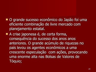 O grande sucesso econômico do Japão foi uma eficiente combinação de livre mercado com planejamento estatal. A crise japonesa é, de certa forma, consequência do sucesso dos anos anos anteriores. O grande acúmulo de riquezas no país levou os agentes econômicos a uma crescente especulação  com ações, provocando uma enorme alta nas Bolsas de Valores de Tóquio;  