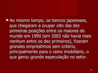 Ao mesmo tempo, os bancos japoneses, que chegaram a ocupar oito das dez primeiras posições entre os maiores do mundo em 1990 (em 2002 não havia mais nenhum entre os dez primeiros), fizeram grandes empréstimos sem critério, principalmente para o ramo imobiliário, o que gerou grande especulação no setor. 