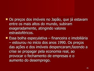 Os preços dos imóveis no Japão, que já estavam entre os mais altos do mundo, subiram exageradamente, atingindo valores estrastoféricos.  Essa bolha especulativa – financeira e imobiliária – estourou no início dos anos 1990. Os preços das ações e dos imóveis despencaram,fazendo a crise se propagar pela economia real, ao provocar o fechamento de empresas e o aumento do desemprego.  