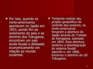Por isso, quando os norte-americanos aportaram no Japão em 1853, pondo fim ao isolamento do país e ao domínio dos Tokugawa, encontram um país ainda feudal e defasado economicamente em relação ao mundo ocidental. Tentando realizar seu projeto geopolítico de controle dos oceanos, os norte-americanos forçaram a abertura do Japão através do Tratado de Kanagawa, assinado em 1854. Essa abertura acelerou a desintegração do sistema feudal japonês e, em 1868, encerrou o domínio do clã Tokugawa. 