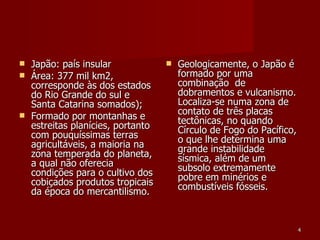 Japão: país insular Área: 377 mil km2, corresponde às dos estados do Rio Grande do sul e Santa Catarina somados); Formado por montanhas e estreitas planícies, portanto com pouquíssimas terras agricultáveis, a maioria na zona temperada do planeta, a qual não oferecia condições para o cultivo dos cobiçados produtos tropicais da época do mercantilismo. Geologicamente, o Japão é formado por uma combinação  de dobramentos e vulcanismo. Localiza-se numa zona de contato de três placas tectônicas, no quando Círculo de Fogo do Pacífico, o que lhe determina uma grande instabilidade sísmica, além de um subsolo extremamente pobre em minérios e combustíveis fósseis. 