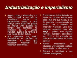 Industrialização e imperialismo Assim, como a Alemanha e a Itália, o Japão é um país de capitalismo tardio, de imperialismo tardio, e uma aliança entre esses três países foi apenas uma questão de tempo. Isso aconteceu no contexto da 2ª Guerra Mundial, quando se formou o eixo Roma-Berlim-Tókio. Aos japoneses era muito interessante o domínio de territórios na Ásia que pudessem viabilizar sua expansão econômica . O processo de industrialização do Japão só ocorreu efetivamente após 1868, ano que marcou o fim do xogunato  e a restauração do império, com a ascensão do imperador Mitsuhito. Esse novo reinando, conhecido como  Era Meiji  , palavra que significa “governo ilustrado”, estendeu-se até 1912 e foi marcado por políticas modernizantes do Estado japonês: Maciços investimentos em educação, universalizada e voltada à qualificação de mão-de-obra; Abertura à tecnologia e aos produtos estrangeiros; 