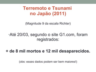 Terremoto e Tsunami  no Japão (2011) (Magnitude 9 da escala Richter) Até 20/03, segundo o site G1.com, foram registrados: + de 8 mil mortos e 12 mil desaparecidos. (obs: esses dados podem ser bem maiores!) 