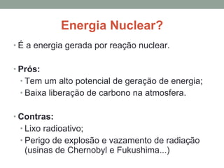 Energia Nuclear? É a energia gerada por reação nuclear. Prós: Tem um alto potencial de geração de energia; Baixa liberação de carbono na atmosfera. Contras: Lixo radioativo; Perigo de explosão e vazamento de radiação (usinas de Chernobyl e Fukushima...) 