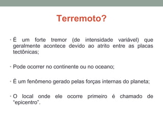 Terremoto? É um forte tremor (de intensidade variável) que geralmente acontece devido ao atrito entre as placas tectônicas; Pode ocorrer no continente ou no oceano; É um fenômeno gerado pelas forças internas do planeta; O local onde ele ocorre primeiro é chamado de “epicentro”. 