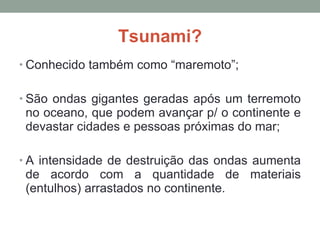 Tsunami? Conhecido também como “maremoto”; São ondas gigantes geradas após um terremoto no oceano, que podem avançar p/ o continente e devastar cidades e pessoas próximas do mar; A intensidade de destruição das ondas aumenta de acordo com a quantidade de materiais (entulhos) arrastados no continente. 