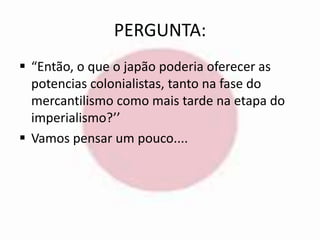 PERGUNTA: 
 “Então, o que o japão poderia oferecer as 
potencias colonialistas, tanto na fase do 
mercantilismo como mais tarde na etapa do 
imperialismo?’’ 
 Vamos pensar um pouco.... 
 