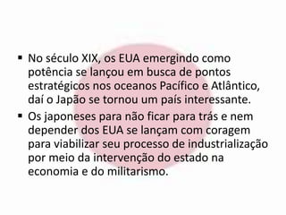  No século XIX, os EUA emergindo como 
potência se lançou em busca de pontos 
estratégicos nos oceanos Pacífico e Atlântico, 
daí o Japão se tornou um país interessante. 
 Os japoneses para não ficar para trás e nem 
depender dos EUA se lançam com coragem 
para viabilizar seu processo de industrialização 
por meio da intervenção do estado na 
economia e do militarismo. 
 