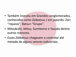 • Também investiu em Grandes conglomerados, 
conhecidos como Zaibatsus ( em japonês: Zai= 
“riqueza”; Batsu= “Grupo’’. 
• Mitsubishi, Mitsu, Sumitomo e Yasuda dentre 
outros menores. 
• Esses Zaibatsus chegavam a controlar até 
metade de alguns setores industriais. 
 