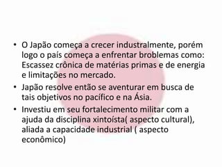 • O Japão começa a crecer industralmente, porém 
logo o país começa a enfrentar broblemas como: 
Escassez crônica de matérias primas e de energia 
e limitações no mercado. 
• Japão resolve então se aventurar em busca de 
tais objetivos no pacífico e na Ásia. 
• Investiu em seu fortalecimento militar com a 
ajuda da disciplina xintoísta( aspecto cultural), 
aliada a capacidade industrial ( aspecto 
econômico) 
 