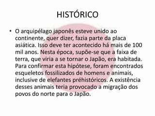 HISTÓRICO 
• O arquipélago japonês esteve unido ao 
continente, quer dizer, fazia parte da placa 
asiática. Isso deve ter acontecido há mais de 100 
mil anos. Nesta época, supõe-se que a faixa de 
terra, que viria a se tornar o Japão, era habitada. 
Para confirmar esta hipótese, foram encontrados 
esqueletos fossilizados de homens e animais, 
inclusive de elefantes préhistóricos. A existência 
desses animais teria provocado a migração dos 
povos do norte para o Japão. 
 