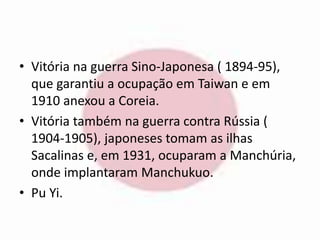 • Vitória na guerra Sino-Japonesa ( 1894-95), 
que garantiu a ocupação em Taiwan e em 
1910 anexou a Coreia. 
• Vitória também na guerra contra Rússia ( 
1904-1905), japoneses tomam as ilhas 
Sacalinas e, em 1931, ocuparam a Manchúria, 
onde implantaram Manchukuo. 
• Pu Yi. 
 