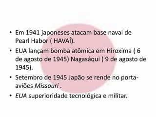 • Em 1941 japoneses atacam base naval de 
Pearl Habor ( HAVAÍ). 
• EUA lançam bomba atômica em Hiroxima ( 6 
de agosto de 1945) Nagasáqui ( 9 de agosto de 
1945). 
• Setembro de 1945 Japão se rende no porta-aviões 
Missouri . 
• EUA superioridade tecnológica e militar. 
 