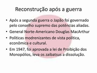 Reconstrução após a guerra 
• Após a segunda guerra o Japão foi governado 
pelo conselho supremo das potências aliadas. 
• General Norte-Americano Douglas MacArthur 
• Políticas modrenizantes de vista política, 
econômica e cultural. 
• Em 1947, foi aprovada a lei de Proibição dos 
Monopólios, leva os zaibatsus a dissolução. 
 