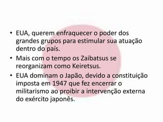 • EUA, querem enfraquecer o poder dos 
grandes grupos para estimular sua atuação 
dentro do país. 
• Mais com o tempo os Zaibatsus se 
reorganizam como Keiretsus. 
• EUA dominam o Japão, devido a constituição 
imposta em 1947 que fez encerrar o 
militarismo ao proibir a intervenção externa 
do exército japonês. 
 