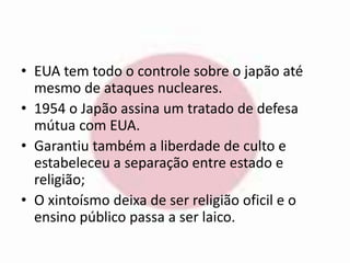 • EUA tem todo o controle sobre o japão até 
mesmo de ataques nucleares. 
• 1954 o Japão assina um tratado de defesa 
mútua com EUA. 
• Garantiu também a liberdade de culto e 
estabeleceu a separação entre estado e 
religião; 
• O xintoísmo deixa de ser religião oficil e o 
ensino público passa a ser laico. 
 
