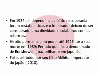 • Em 1952 a independência pólítica e soberania 
foram restabelecidas e o Imperador deixou de ser 
considerado uma dinvidade e colaborou com as 
reformas. 
• Hiroito permanceu no poder até 1926 até a sua 
morte em 1989; Período que ficou denominado 
de Era showa, ( paz brilhante em japonês) 
• Foi substituído por seu filho Akihito, Imperador 
do japão ( 2010). 
 