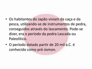• Os habitantes do Japão viviam da caça e da 
pesca, utilizando-se de instrumentos de pedra, 
conseguidos através do lascamento. Pode-se 
dizer, era o período da pedra Lascada ou 
Paleolítico. 
• O período datado partir de 20 mil a.C. é 
conhecido como pré-Jomon. 
 