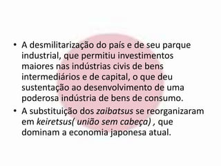 • A desmilitarização do país e de seu parque 
industrial, que permitiu investimentos 
maiores nas indústrias civis de bens 
intermediários e de capital, o que deu 
sustentação ao desenvolvimento de uma 
poderosa indústria de bens de consumo. 
• A substituição dos zaibatsus se reorganizaram 
em keiretsus( união sem cabeça) , que 
dominam a economia japonesa atual. 
 