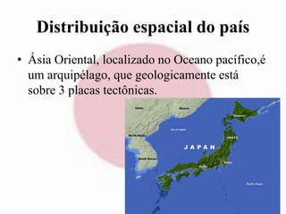 Distribuição espacial do país 
• Ásia Oriental, localizado no Oceano pacífico,é 
um arquipélago, que geologicamente está 
sobre 3 placas tectônicas. 
 
