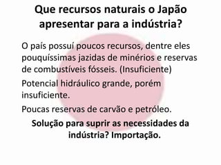Que recursos naturais o Japão 
apresentar para a indústria? 
O país possuí poucos recursos, dentre eles 
pouquíssimas jazidas de minérios e reservas 
de combustíveis fósseis. (Insuficiente) 
Potencial hidráulico grande, porém 
insuficiente. 
Poucas reservas de carvão e petróleo. 
Solução para suprir as necessidades da 
indústria? Importação. 
 