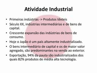 Atividade Industrial 
• Primeiras indústrias -> Produtos têxteis 
• Século XX, indústrias intermediárias e de bens de 
capital. 
• Crescente expansão das indústrias de bens de 
consumo. 
• Hoje o Japão é um país altamente industrializado. 
• O bens intermediário de capital e os de maior valor 
agregado, são predominantes na venda ao exterior. 
• Exportação, 94% da pauta são industrializados dos 
quais 82% produtos de média alta tecnologia. 
 