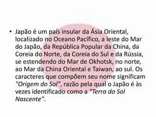 • Japão é um país insular da Ásia Oriental, 
localizado no Oceano Pacífico, a leste do Mar 
do Japão, da República Popular da China, da 
Coreia do Norte, da Coreia do Sul e da Rússia, 
se estendendo do Mar de Okhotsk, no norte, 
ao Mar da China Oriental e Taiwan, ao sul. Os 
caracteres que compõem seu nome significam 
"Origem do Sol", razão pela qual o Japão é às 
vezes identificado como a "Terra do Sol 
Nascente". 
 