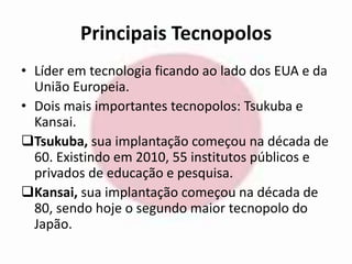 Principais Tecnopolos 
• Líder em tecnologia ficando ao lado dos EUA e da 
União Europeia. 
• Dois mais importantes tecnopolos: Tsukuba e 
Kansai. 
Tsukuba, sua implantação começou na década de 
60. Existindo em 2010, 55 institutos públicos e 
privados de educação e pesquisa. 
Kansai, sua implantação começou na década de 
80, sendo hoje o segundo maior tecnopolo do 
Japão. 
 