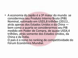• A economia do Japão é a 3ª maior do mundo se 
considermos seu Produto Interno Bruto (PIB) 
Nominal, estimado em US$5,8 trilhões (2011) , 
atrás apenas dos Estados Unidos e da China — 
bem como a quarta se considerarmos seu PIB 
medido em Poder de Compra, de quase US$4,4 
trilhões, atrás somente dos Estados Unidos, da 
China e da Índia. 
O país é o nono no ranking de competitividade do 
Fórum Econômico Mundial. 
