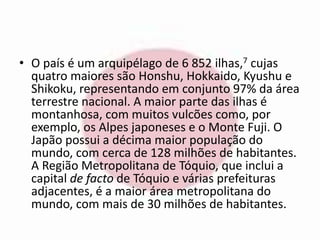 • O país é um arquipélago de 6 852 ilhas,7 cujas 
quatro maiores são Honshu, Hokkaido, Kyushu e 
Shikoku, representando em conjunto 97% da área 
terrestre nacional. A maior parte das ilhas é 
montanhosa, com muitos vulcões como, por 
exemplo, os Alpes japoneses e o Monte Fuji. O 
Japão possui a décima maior população do 
mundo, com cerca de 128 milhões de habitantes. 
A Região Metropolitana de Tóquio, que inclui a 
capital de facto de Tóquio e várias prefeituras 
adjacentes, é a maior área metropolitana do 
mundo, com mais de 30 milhões de habitantes. 
 