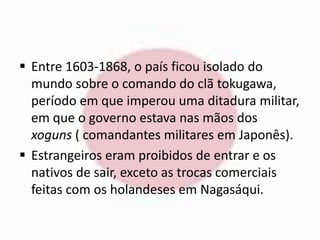  Entre 1603-1868, o país ficou isolado do 
mundo sobre o comando do clã tokugawa, 
período em que imperou uma ditadura militar, 
em que o governo estava nas mãos dos 
xoguns ( comandantes militares em Japonês). 
 Estrangeiros eram proibidos de entrar e os 
nativos de sair, exceto as trocas comerciais 
feitas com os holandeses em Nagasáqui. 
 