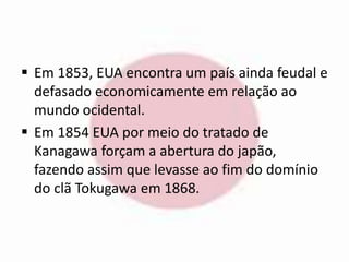  Em 1853, EUA encontra um país ainda feudal e 
defasado economicamente em relação ao 
mundo ocidental. 
 Em 1854 EUA por meio do tratado de 
Kanagawa forçam a abertura do japão, 
fazendo assim que levasse ao fim do domínio 
do clã Tokugawa em 1868. 
 