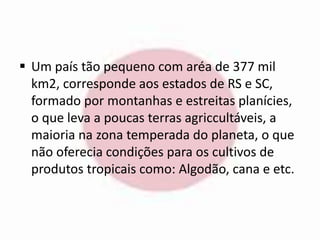  Um país tão pequeno com aréa de 377 mil 
km2, corresponde aos estados de RS e SC, 
formado por montanhas e estreitas planícies, 
o que leva a poucas terras agriccultáveis, a 
maioria na zona temperada do planeta, o que 
não oferecia condições para os cultivos de 
produtos tropicais como: Algodão, cana e etc. 
 